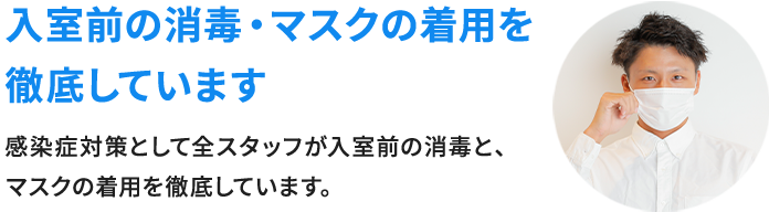 入室前の消毒・マスクの着用を徹底しています 感染症対策として全スタッフが入室前の消毒とマスクの着用を徹底しています。