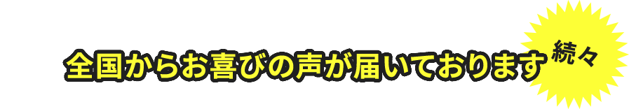 全国からお喜びの声が届いております　続々